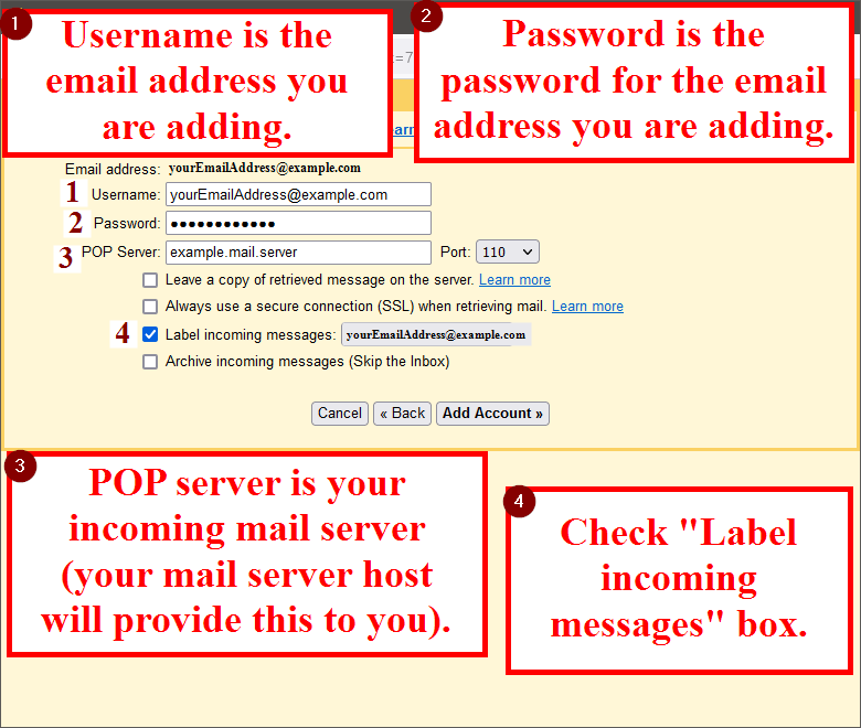 Step 1: Enter Username as the email address you are adding. Step 2: Enter Password as the password of the email address you are adding. Step 3: Enter POP Server as your incoming mail server (your mail server host will provide this to you). Step 4: Check the "Label incoming messages" box.